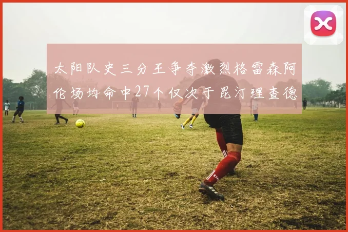 太阳队史三分王争夺激烈格雷森阿伦场均命中27个仅次于昆汀理查德森