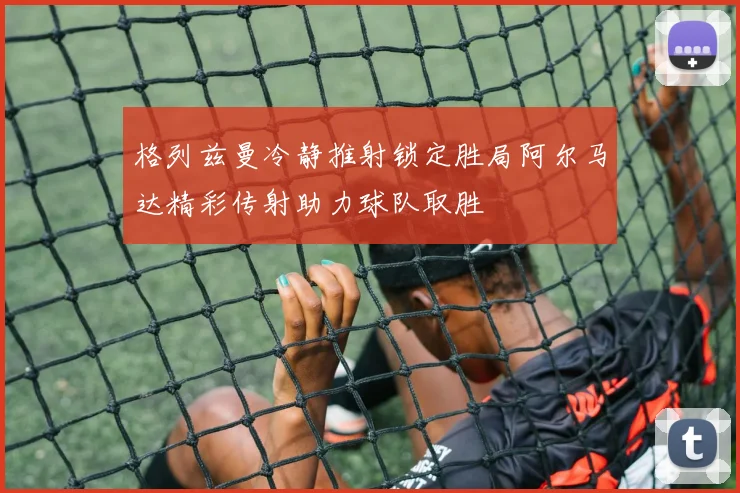 格列兹曼冷静推射锁定胜局阿尔马达精彩传射助力球队取胜