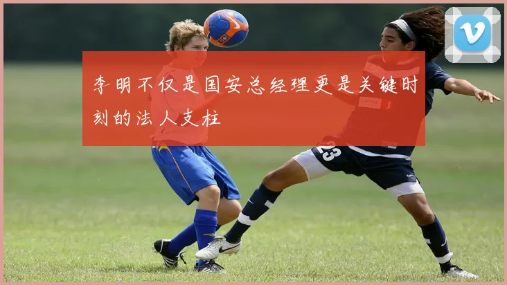 李明不仅是国安总经理更是关键时刻的法人支柱