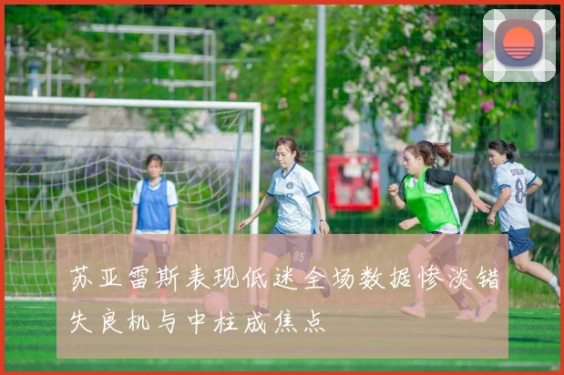 苏亚雷斯表现低迷全场数据惨淡错失良机与中柱成焦点