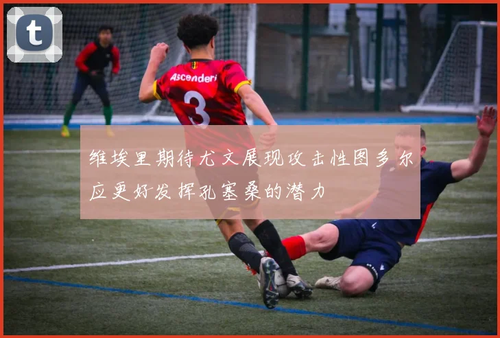 维埃里期待尤文展现攻击性图多尔应更好发挥孔塞桑的潜力