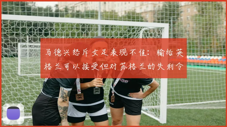 马德兴怒斥女足表现不佳：输给英格兰可以接受但对苏格兰的失利令人失望