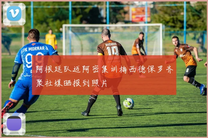 阿根廷队迈阿密集训梅西德保罗齐聚社媒晒报到照片