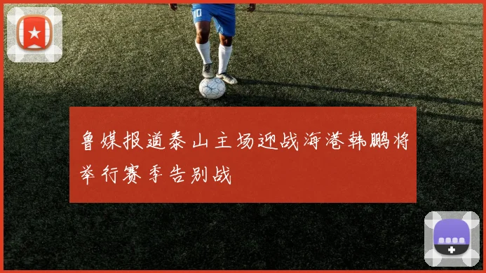 鲁媒报道泰山主场迎战海港韩鹏将举行赛季告别战