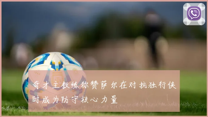 奇才主教练称赞萨尔在对抗独行侠时成为防守核心力量