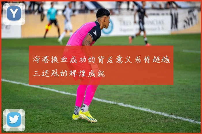 海港换血成功的背后意义或将超越三连冠的辉煌成就
