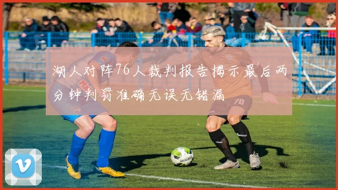 湖人对阵76人裁判报告揭示最后两分钟判罚准确无误无错漏