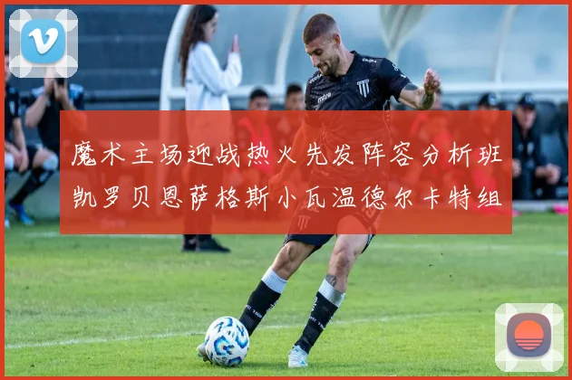 魔术主场迎战热火先发阵容分析班凯罗贝恩萨格斯小瓦温德尔卡特组合展现实力