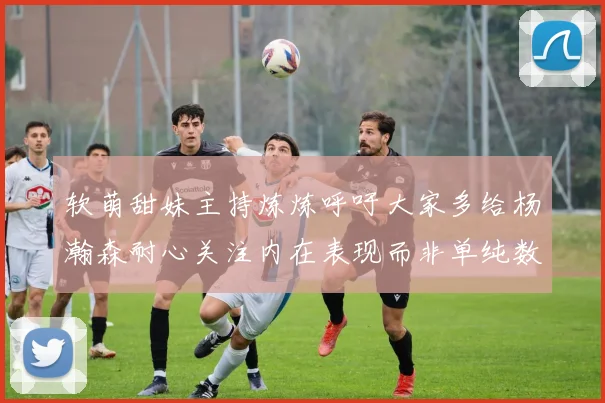 软萌甜妹主持炼炼呼吁大家多给杨瀚森耐心关注内在表现而非单纯数据