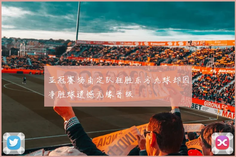 亚冠赛场南定队狂胜东方九球却因净胜球遗憾无缘晋级