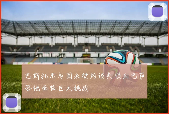 巴斯托尼与国米续约谈判顺利巴萨签他面临巨大挑战