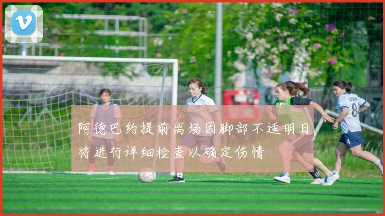 阿德巴约提前离场因脚部不适明日将进行详细检查以确定伤情