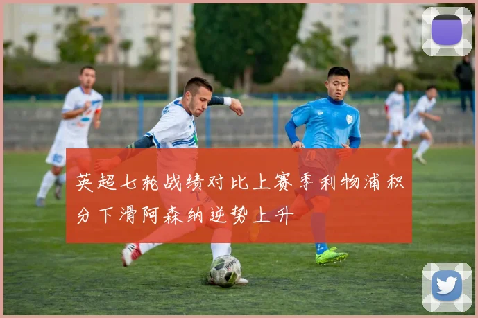英超七轮战绩对比上赛季利物浦积分下滑阿森纳逆势上升