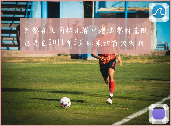 巴黎在法国杯比赛中遭遇零封落败这是自2011年5月以来的首次失利