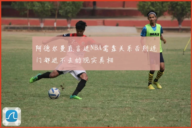 阿德尔曼直言进NBA需靠关系否则连门都进不去的现实真相