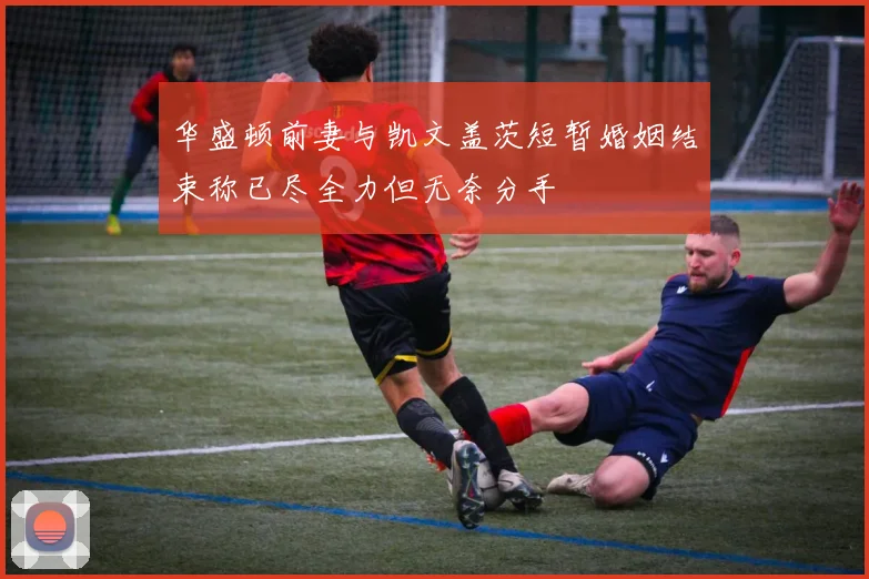 华盛顿前妻与凯文盖茨短暂婚姻结束称已尽全力但无奈分手