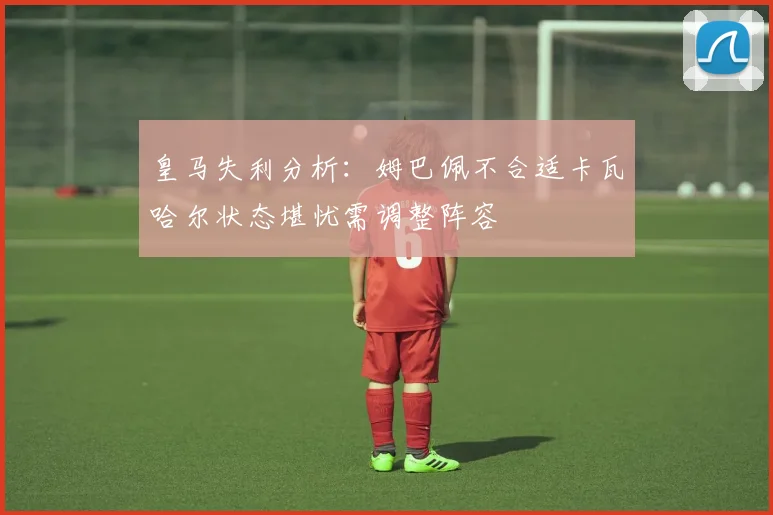 皇马失利分析：姆巴佩不合适卡瓦哈尔状态堪忧需调整阵容