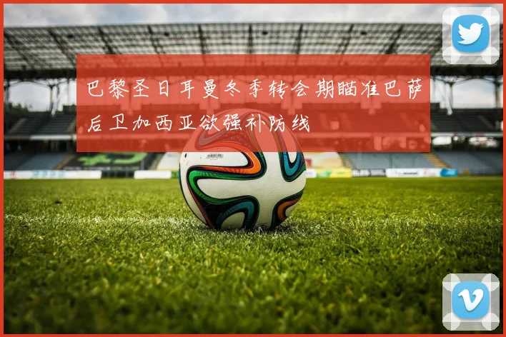巴黎圣日耳曼冬季转会期瞄准巴萨后卫加西亚欲强补防线