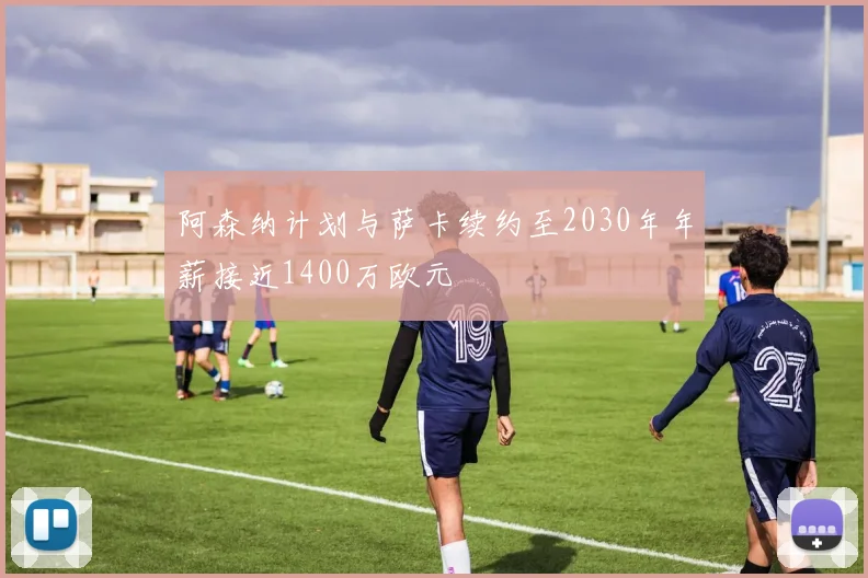 阿森纳计划与萨卡续约至2030年年薪接近1400万欧元