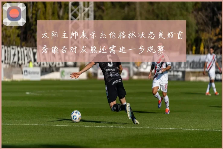 太阳主帅表示杰伦格林状态良好首秀能否对灰熊还需进一步观察