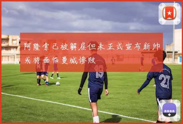 阿隆索已被解雇但未正式宣布新帅或将面临曼城惨败