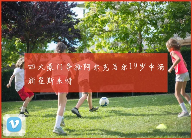 四大豪门争抢阿尔克马尔19岁中场新星斯米特