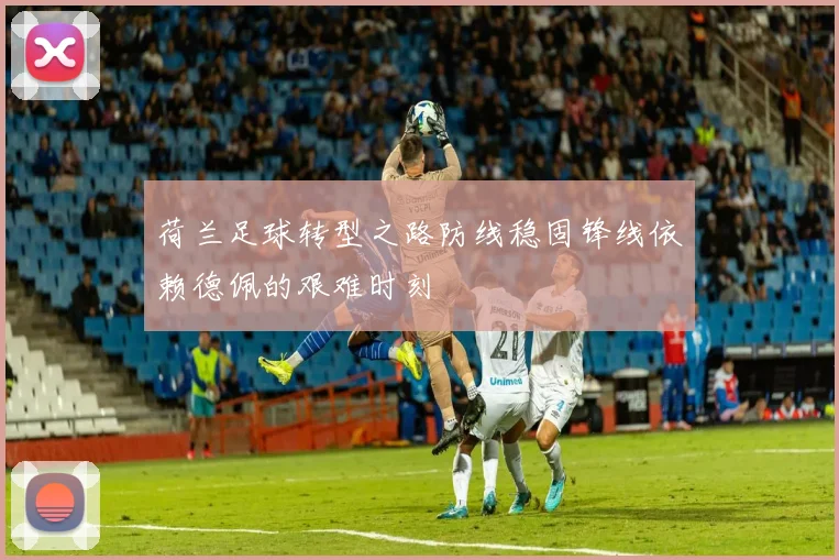 荷兰足球转型之路防线稳固锋线依赖德佩的艰难时刻
