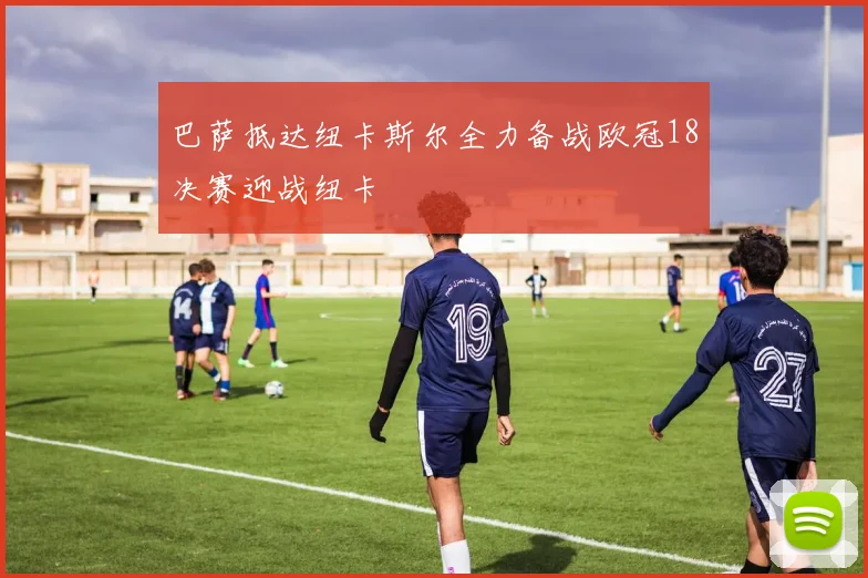 巴萨抵达纽卡斯尔全力备战欧冠18决赛迎战纽卡