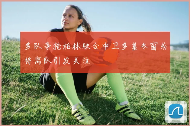 多队争抢柏林联合中卫多基冬窗或将离队引发关注