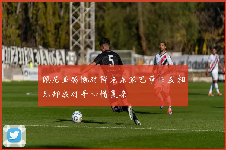 佩尼亚感慨对阵老东家巴萨旧友相见却成对手心情复杂