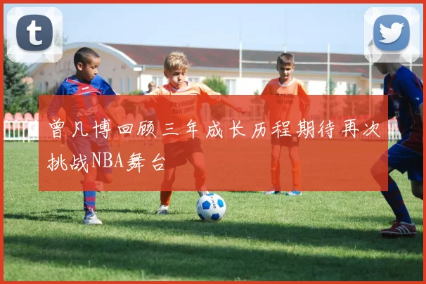 曾凡博回顾三年成长历程期待再次挑战NBA舞台