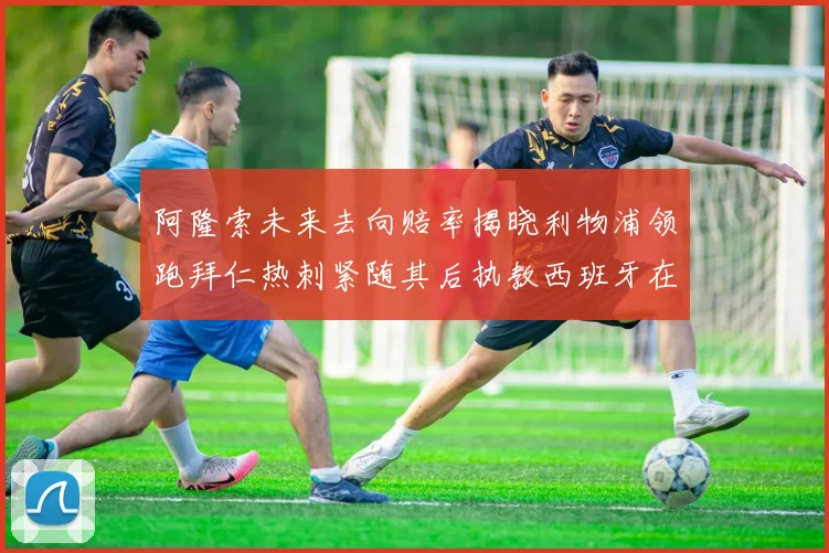 阿隆索未来去向赔率揭晓利物浦领跑拜仁热刺紧随其后执教西班牙在列