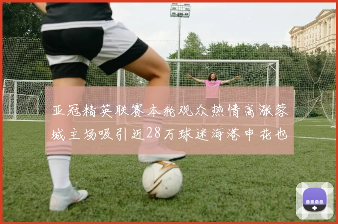 亚冠精英联赛本轮观众热情高涨蓉城主场吸引近28万球迷海港申花也超万人到场