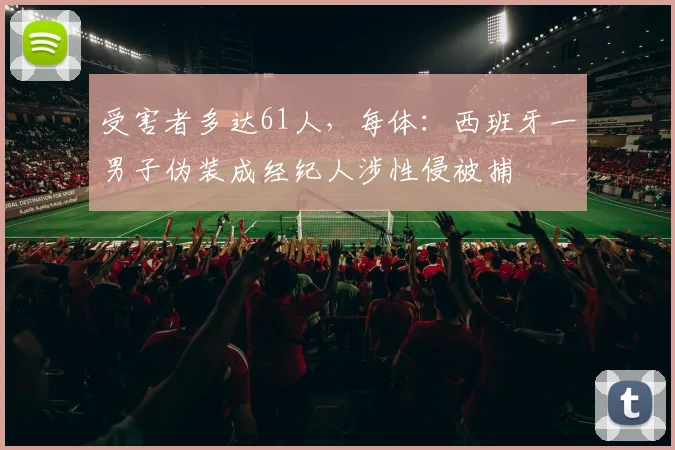 受害者多达61人，每体：西班牙一男子伪装成经纪人涉性侵被捕