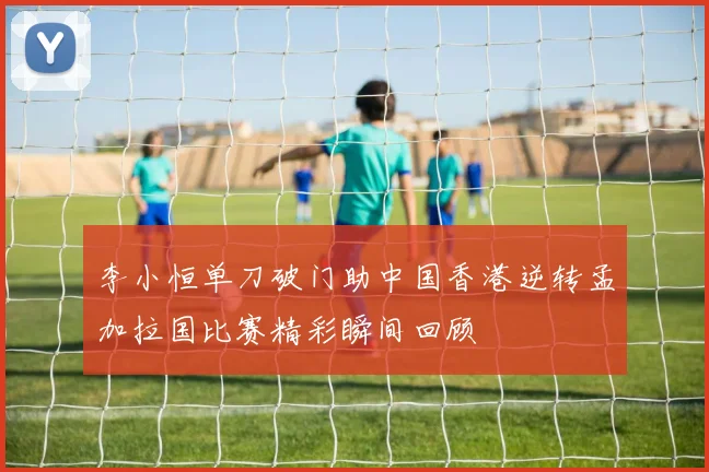 李小恒单刀破门助中国香港逆转孟加拉国比赛精彩瞬间回顾