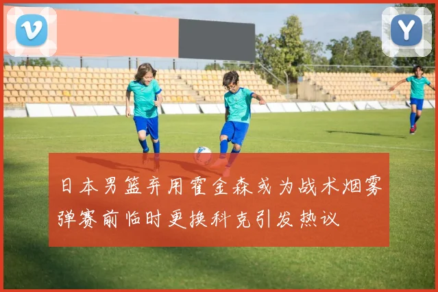日本男篮弃用霍金森或为战术烟雾弹赛前临时更换科克引发热议