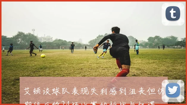 艾顿谈球队表现失利感到沮丧但仍期待后续24场比赛的挑战与机遇