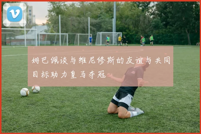 姆巴佩谈与维尼修斯的友谊与共同目标助力皇马夺冠