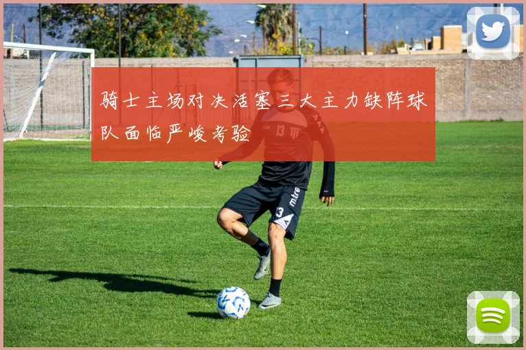 骑士主场对决活塞三大主力缺阵球队面临严峻考验