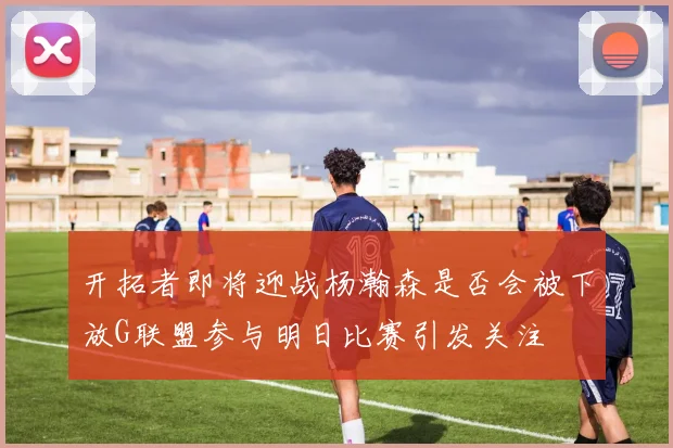 开拓者即将迎战杨瀚森是否会被下放G联盟参与明日比赛引发关注