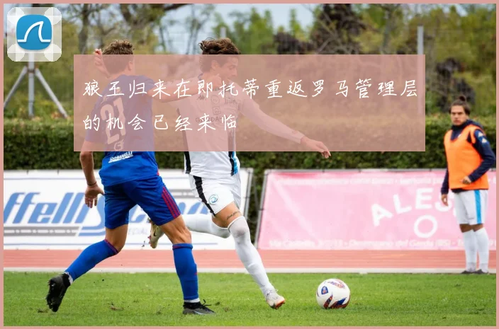 狼王归来在即托蒂重返罗马管理层的机会已经来临