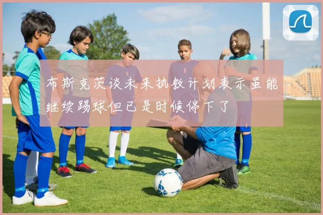 布斯克茨谈未来执教计划表示虽能继续踢球但已是时候停下了