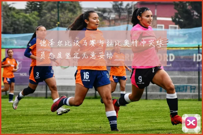 德泽尔比谈马赛与拉比奥特冲突球员态度坚定无意妥协