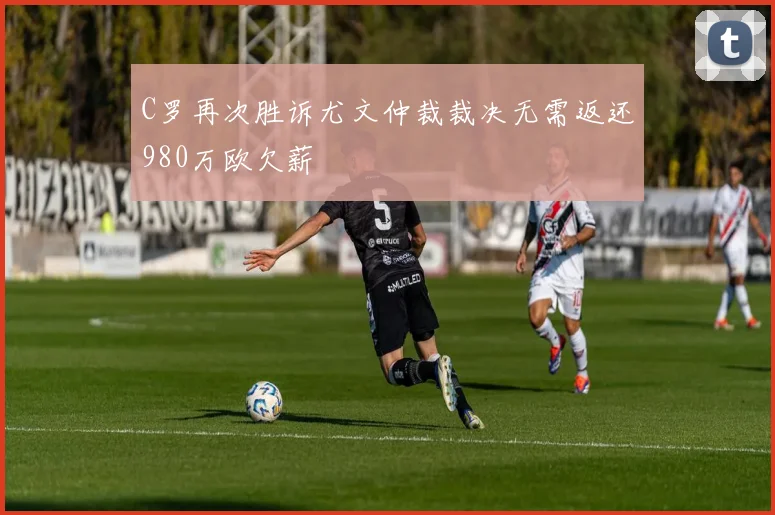 C罗再次胜诉尤文仲裁裁决无需返还980万欧欠薪