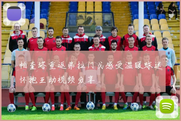 帕奎塔重返弗拉门戈感受温暖球迷怀抱互动视频分享