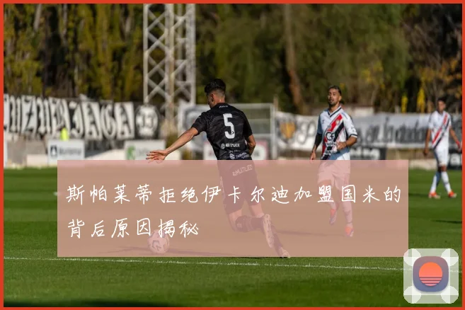 斯帕莱蒂拒绝伊卡尔迪加盟国米的背后原因揭秘