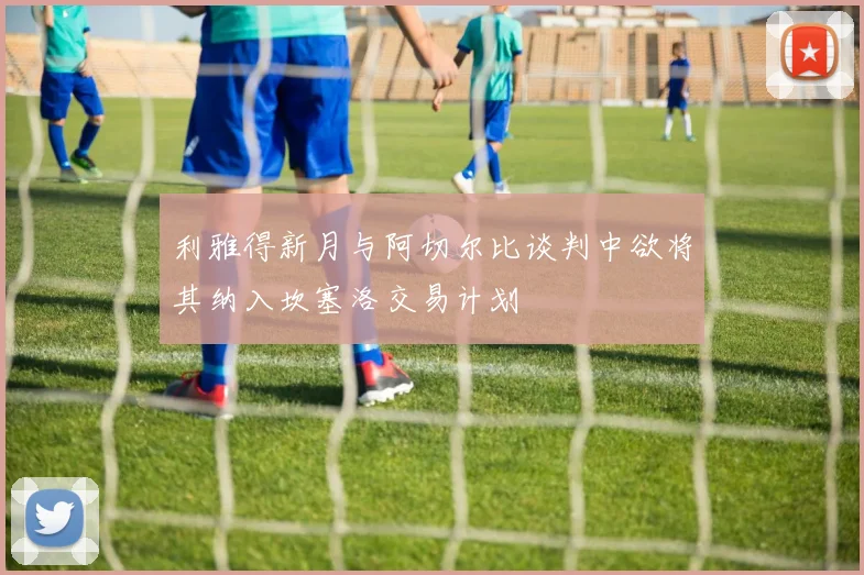 利雅得新月与阿切尔比谈判中欲将其纳入坎塞洛交易计划