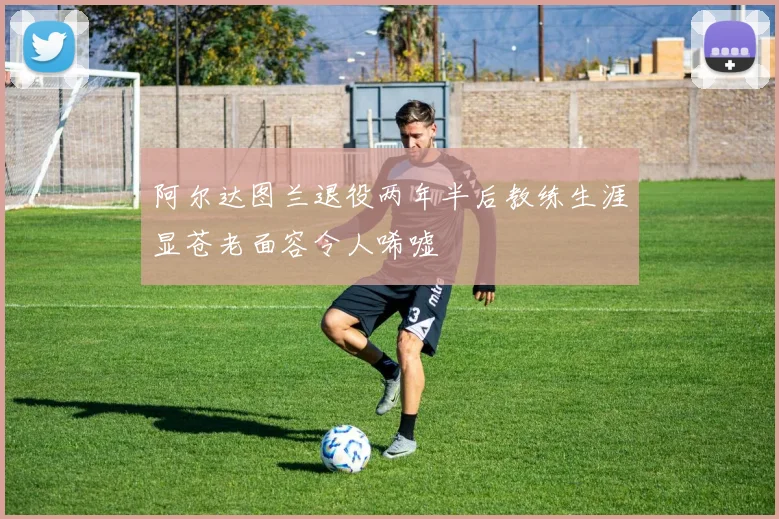 阿尔达图兰退役两年半后教练生涯显苍老面容令人唏嘘