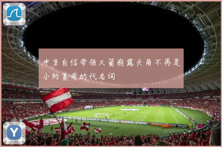 申京自信带领火箭崭露头角不再是小约基奇的代名词
